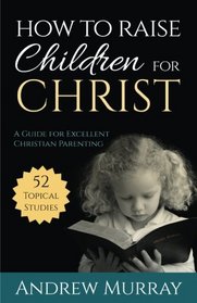 How to Raise Children for Christ (Updated Edition): A Guide for Excellent Christian Parenting