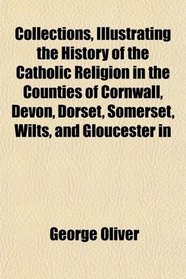 Collections, Illustrating the History of the Catholic Religion in the Counties of Cornwall, Devon, Dorset, Somerset, Wilts, and Gloucester in