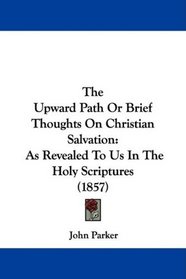 The Upward Path Or Brief Thoughts On Christian Salvation: As Revealed To Us In The Holy Scriptures (1857)