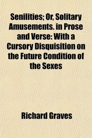 Senilities; Or, Solitary Amusements. in Prose and Verse: With a Cursory Disquisition on the Future Condition of the Sexes