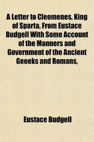 A Letter to Cleomenes, King of Sparta, From Eustace Budgell With Some Account of the Manners and Government of the Ancient Geeeks and Romans,