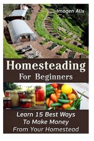 Homesteading For Beginners: Learn 15 Best Ways To Make Money  From Your Homestead: (How to Build a Backyard Farm, Mini Farming Self-Sufficiency On 1/ ... Urban farming, How to build a chicken coop,)