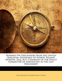 Remarks On Emigration from the United Kingdom: Addressed to Robert Wilmot Horton, Esq., M.P., Chairman of the Select Committee of Emigration in the Last Parliament