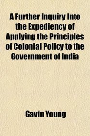 A Further Inquiry Into the Expediency of Applying the Principles of Colonial Policy to the Government of India