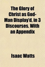 The Glory of Christ as God-Man Display'd, in 3 Discourses. With an Appendix