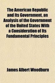 The American Republic and Its Government, an Analysis of the Government of the United States With a Consideration of Its Fundamental Principles
