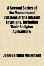 A Second Series of the Manners and Customs of the Ancient Egyptians, Including Their Religion, Agriculture,