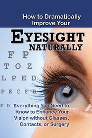 How to Dramatically Improve Your Eyesight Naturally: Everything You Need to Know to Enhance Your Vision without Glasses, Contacts, or Surgery