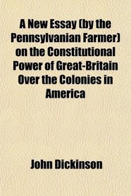 A New Essay (by the Pennsylvanian Farmer) on the Constitutional Power of Great-Britain Over the Colonies in America