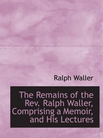 The Remains of the Rev. Ralph Waller, Comprising a Memoir, and His Lectures