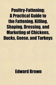 Poultry-Fattening; A Practical Guide to the Fattening, Killing, Shaping, Dressing, and Marketing of Chickens, Ducks, Geese, and Turkeys