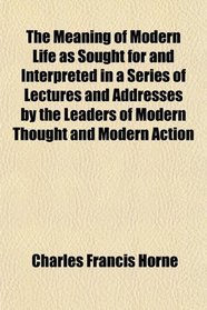 The Meaning of Modern Life as Sought for and Interpreted in a Series of Lectures and Addresses by the Leaders of Modern Thought and Modern Action
