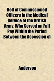 Roll of Commissioned Officers in the Medical Service of the British Army, Who Served on Full Pay Within the Period Between the Accession of