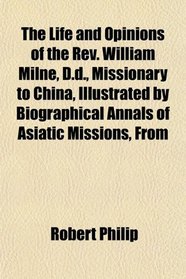 The Life and Opinions of the Rev. William Milne, D.d., Missionary to China, Illustrated by Biographical Annals of Asiatic Missions, From