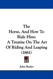 The Horse, And How To Ride Him: A Treatise On The Art Of Riding And Leaping (1861)