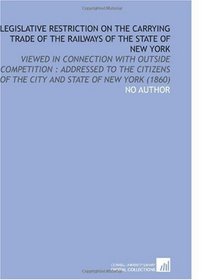 Legislative Restriction on the Carrying Trade of the Railways of the State of New York: Viewed in Connection With Outside Competition : Addressed to the ... of the City and State of New York (1860)