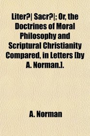 Liter Sacr; Or, the Doctrines of Moral Philosophy and Scriptural Christianity Compared, in Letters [by A. Norman.].
