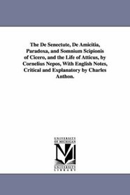 The De Senectute, De Amicitia, Paradoxa, and Somnium Scipionis of Cicero, and the Life of Atticus, by Cornelius Nepos, With English Notes, Critical and Explanatory by Charles Anthon.