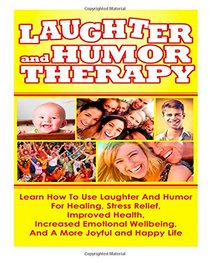 Laughter And Humor Therapy How To Use Laughter And Humor For Healing, Stress Relief, Improved Health, Increased Emotional Wellbeing, And A More Joyful and Happy Life