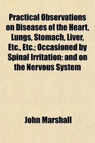 Practical Observations on Diseases of the Heart, Lungs, Stomach, Liver, Etc., Etc.; Occasioned by Spinal Irritation: and on the Nervous System