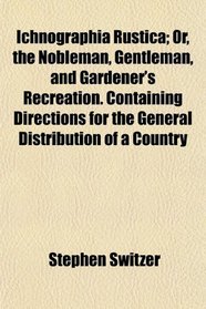 Ichnographia Rustica; Or, the Nobleman, Gentleman, and Gardener's Recreation. Containing Directions for the General Distribution of a Country