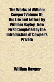 The Works of William Cowper (Volume 8); His Life and Letters by William Hayley: Now First Completed by the Introduction of Cowper's Private