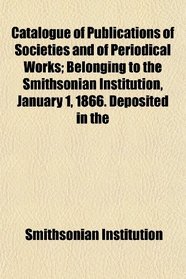 Catalogue of Publications of Societies and of Periodical Works; Belonging to the Smithsonian Institution, January 1, 1866. Deposited in the