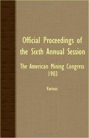 Official Proceedings Of The Sixth Annual Session - The American Mining Congress 1903