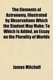The Elements of Astronomy, Illustrated by Observations Which the Student May Make; To Which Is Added, an Essay on the Plurality of Worlds
