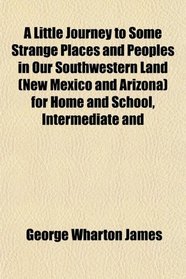 A Little Journey to Some Strange Places and Peoples in Our Southwestern Land (New Mexico and Arizona) for Home and School, Intermediate and