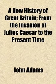 A New History of Great Britain; From the Invasion of Julius Caesar to the Present Time