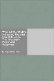 What All The World's A-Seeking The Vital Law of True Life, True Greatness Power and Happiness