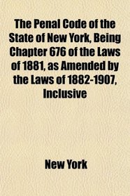 The Penal Code of the State of New York, Being Chapter 676 of the Laws of 1881, as Amended by the Laws of 1882-1907, Inclusive