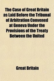 The Case of Great Britain as Laid Before the Tribunal of Arbitration Convened at Geneva Under the Provisions of the Treaty Between the United