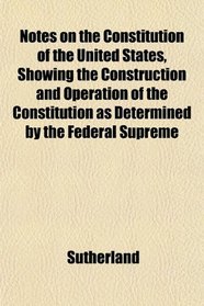 Notes on the Constitution of the United States, Showing the Construction and Operation of the Constitution as Determined by the Federal Supreme