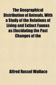 The Geographical Distribution of Animals, With a Study of the Relations of Living and Extinct Faunas as Elucidating the Past Changes of the
