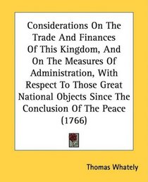 Considerations On The Trade And Finances Of This Kingdom, And On The Measures Of Administration, With Respect To Those Great National Objects Since The Conclusion Of The Peace (1766)