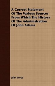 A Correct Statement Of The Various Sources From Which The History Of The Administration Of John Adams