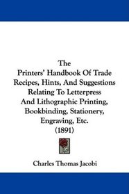 The Printers' Handbook Of Trade Recipes, Hints, And Suggestions Relating To Letterpress And Lithographic Printing, Bookbinding, Stationery, Engraving, Etc. (1891)