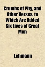 Crumbs of Pity, and Other Verses. to Which Are Added Six Lives of Great Men