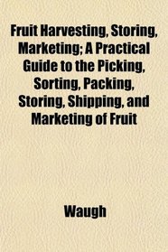 Fruit Harvesting, Storing, Marketing; A Practical Guide to the Picking, Sorting, Packing, Storing, Shipping, and Marketing of Fruit