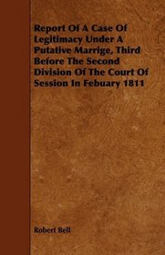 Report Of A Case Of Legitimacy Under A Putative Marrige, Third Before The Second Division Of The Court Of Session In Febuary 1811