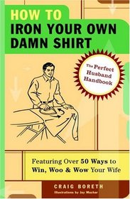 How to Iron Your Own Damn Shirt : The Perfect Husband Handbook Featuring Over 50 Foolproof Ways to Win, Woo  Wow Your Wife