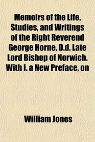 Memoirs of the Life, Studies, and Writings of the Right Reverend George Horne, D.d. Late Lord Bishop of Norwich. With I. a New Preface, on