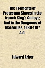 The Torments of Protestant Slaves in the French King's Galleys; And in the Dungeons of Marseilles, 1686-1707 A.d.