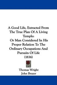 A Good Life, Extracted From The True Plan Of A Living Temple: Or Man Considered In His Proper Relation To The Ordinary Occupations And Pursuits Of Life (1836)