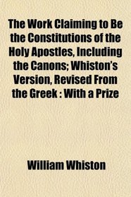 The Work Claiming to Be the Constitutions of the Holy Apostles, Including the Canons; Whiston's Version, Revised From the Greek: With a Prize