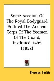 Some Account Of The Royal Bodyguard Entitled The Ancient Corps Of The Yeomen Of The Guard, Instituted 1485 (1852)
