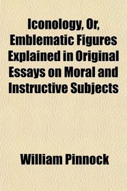 Iconology, Or, Emblematic Figures Explained in Original Essays on Moral and Instructive Subjects