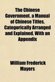 The Chinese Government. a Manual of Chinese Titles, Categorically Arranged and Explained, With an Appendix